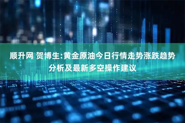 顺升网 贺博生:黄金原油今日行情走势涨跌趋势分析及最新多空操作建议