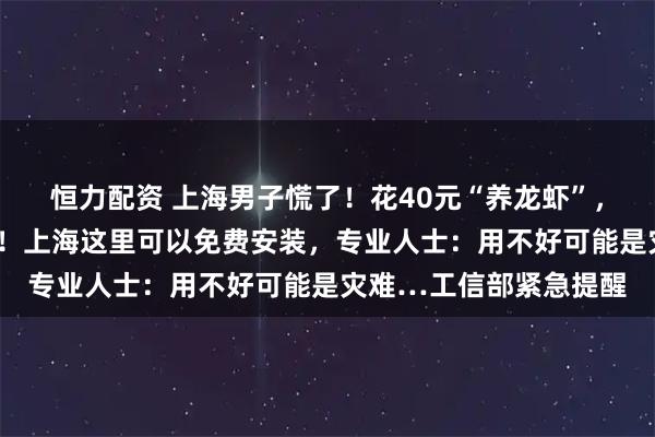 恒力配资 上海男子慌了！花40元“养龙虾”，5分钟后接到反诈电话！上海这里可以免费安装，专业人士：用不好可能是灾难…工信部紧急提醒