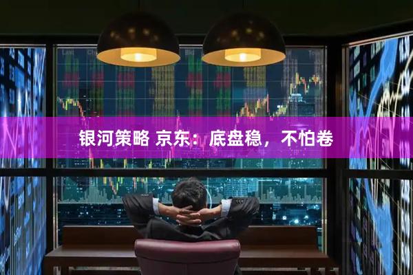 银河策略 京东：底盘稳，不怕卷