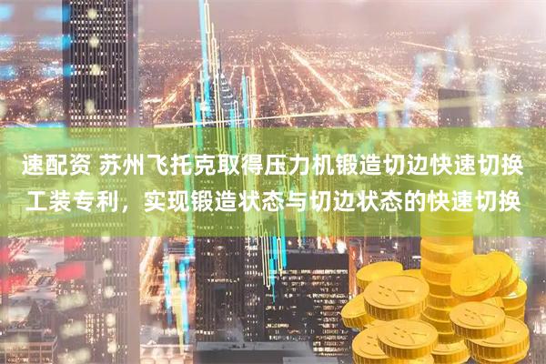 速配资 苏州飞托克取得压力机锻造切边快速切换工装专利，实现锻造状态与切边状态的快速切换