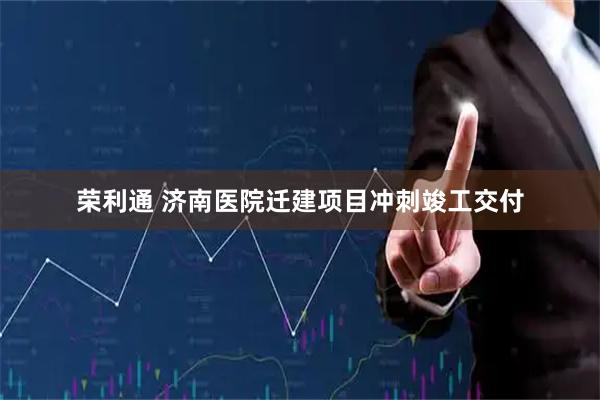 荣利通 济南医院迁建项目冲刺竣工交付