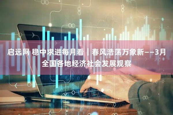 启远网 稳中求进每月看|春风浩荡万象新——3月全国各地经济社会发展观察