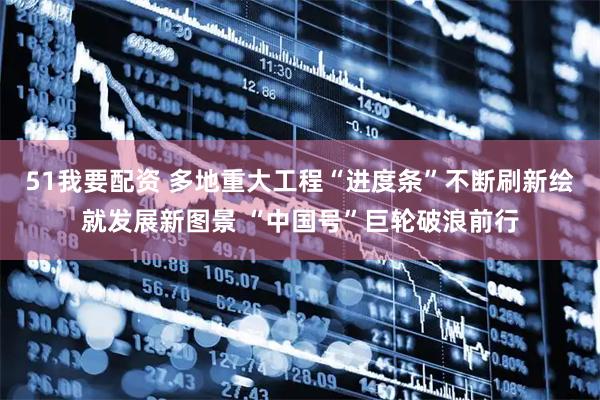 51我要配资 多地重大工程“进度条”不断刷新绘就发展新图景 “中国号”巨轮破浪前行