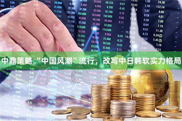 中鼎策略 “中国风潮”流行，改写中日韩软实力格局