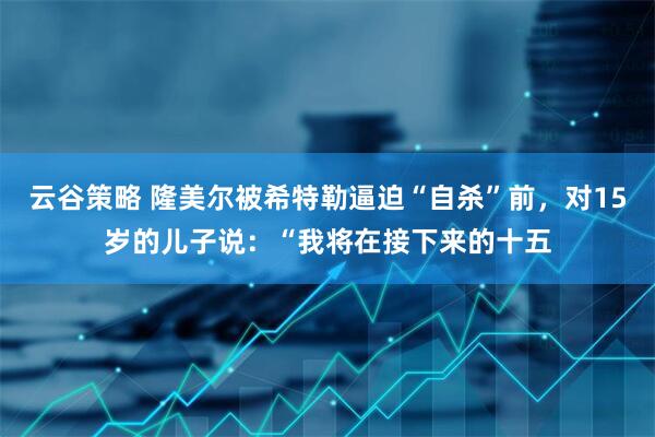 云谷策略 隆美尔被希特勒逼迫“自杀”前，对15岁的儿子说：“我将在接下来的十五
