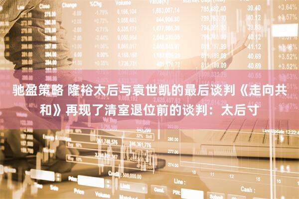 驰盈策略 隆裕太后与袁世凯的最后谈判《走向共和》再现了清室退位前的谈判：太后寸