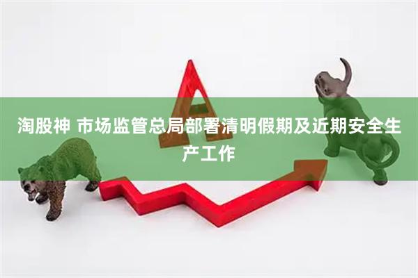 淘股神 市场监管总局部署清明假期及近期安全生产工作