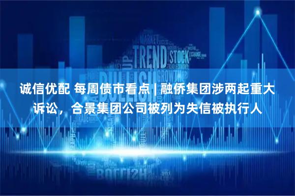 诚信优配 每周债市看点 | 融侨集团涉两起重大诉讼，合景集团公司被列为失信被执行人