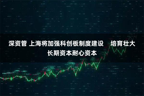 深资管 上海将加强科创板制度建设    培育壮大长期资本耐心资本