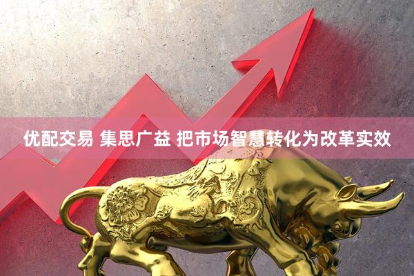 优配交易 集思广益 把市场智慧转化为改革实效