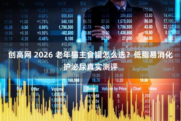 创高网 2026 老年猫主食罐怎么选？低脂易消化护泌尿真实测评