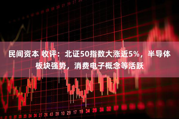 民间资本 收评：北证50指数大涨近5%，半导体板块强势，消费电子概念等活跃