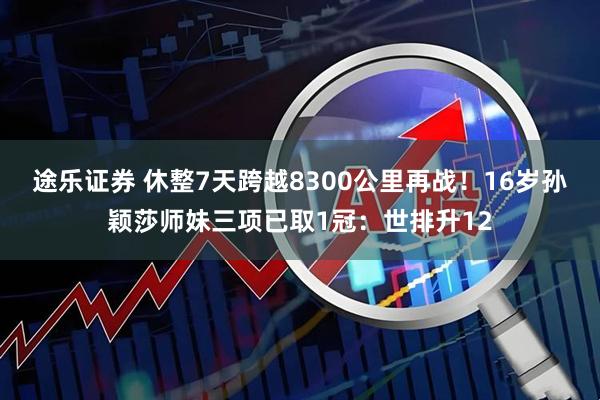 途乐证券 休整7天跨越8300公里再战！16岁孙颖莎师妹三项已取1冠：世排升12