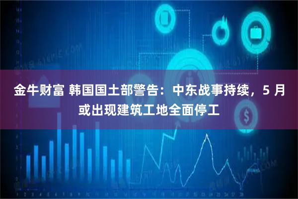 金牛财富 韩国国土部警告：中东战事持续，5 月或出现建筑工地全面停工
