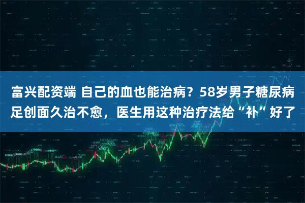 富兴配资端 自己的血也能治病？58岁男子糖尿病足创面久治不愈，医生用这种治疗法给“补”好了