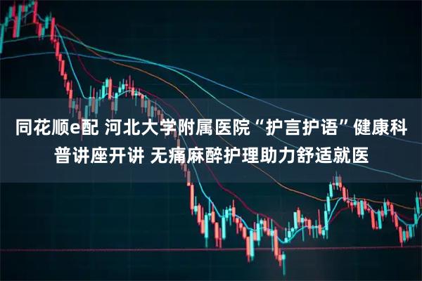 同花顺e配 河北大学附属医院“护言护语”健康科普讲座开讲 无痛麻醉护理助力舒适就医