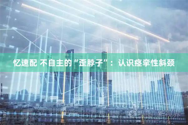 忆速配 不自主的“歪脖子”：认识痉挛性斜颈