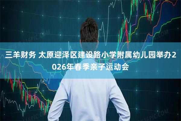 三羊财务 太原迎泽区建设路小学附属幼儿园举办2026年春季亲子运动会