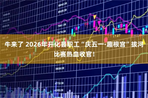牛来了 2026年开化县职工“庆五一·趣根宫”拔河比赛热血收官！