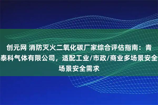 创元网 消防灭火二氧化碳厂家综合评估指南：青岛安泰科气体有限公司，适配工业/市政/商业多场景安全需求